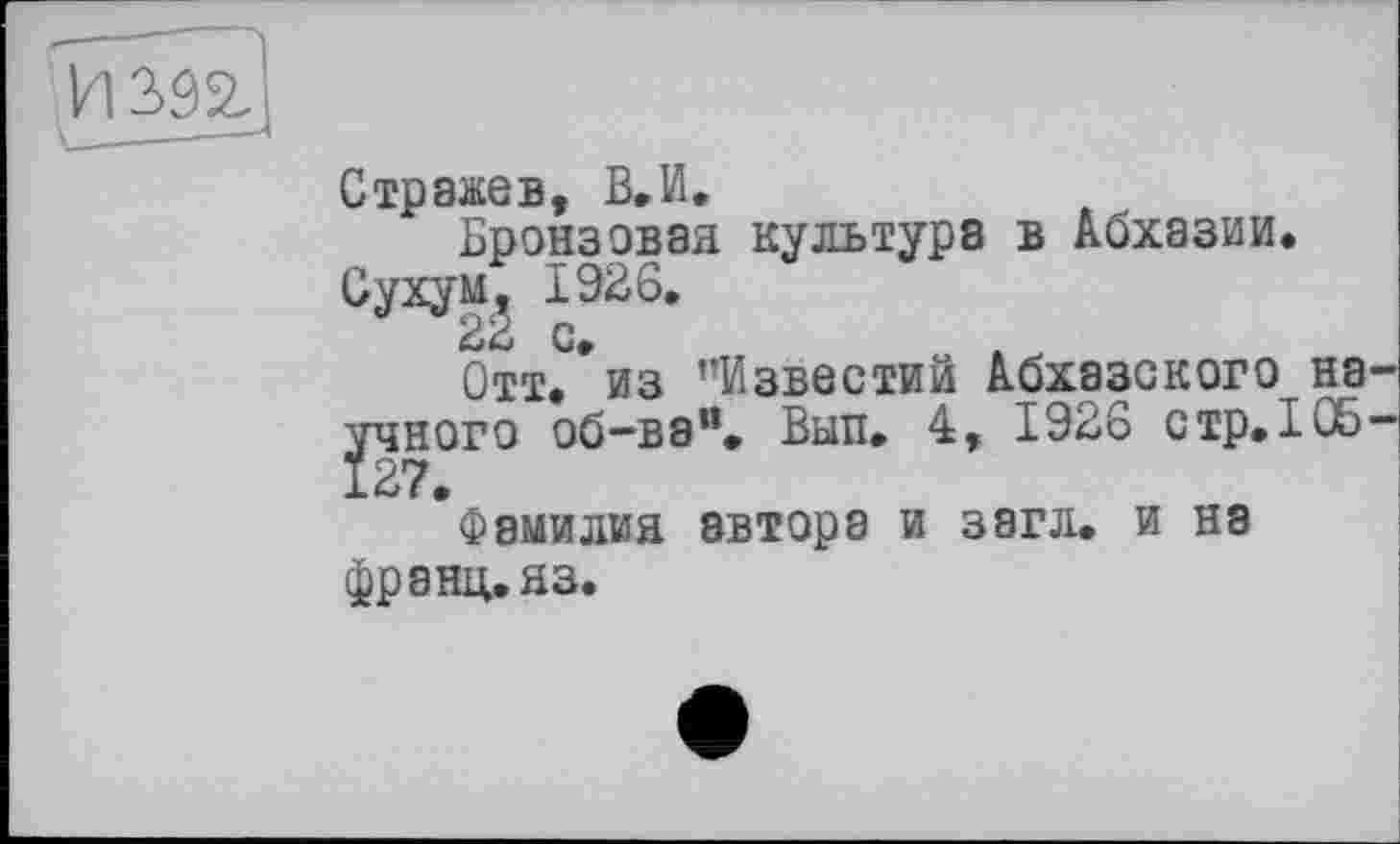 ﻿И 392.
Стражев, В.И.
Бронзовая культура в Абхазии. Сухум, 1926.
Отт.*из ’’Известий Абхазского на рїного об-ва”. Вып. 4, 1926 стр.105 •фамилия автора и загл. и на франц, яз.